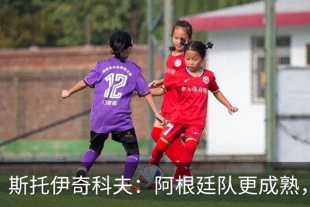 斯托伊奇科夫：阿根廷队更成熟，斯卡洛尼的换人调整非常出色