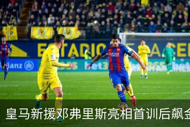 皇马新援邓弗里斯亮相首训后飙金句：能来到这里是一种荣誉