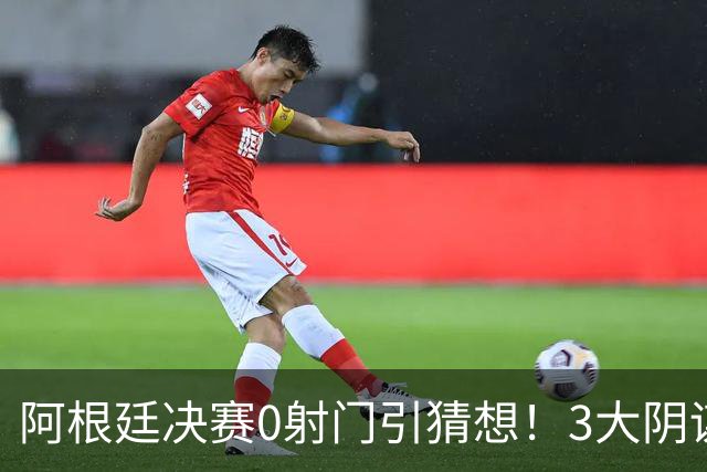 阿根廷决赛0射门引猜想！3大阴谋论疯传，梅西都拦不住，斯帅回应